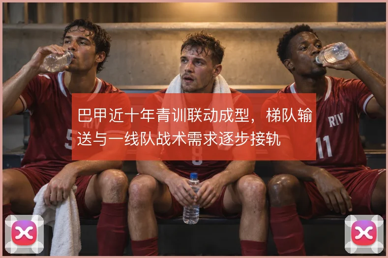 巴甲近十年青训联动成型，梯队输送与一线队战术需求逐步接轨
