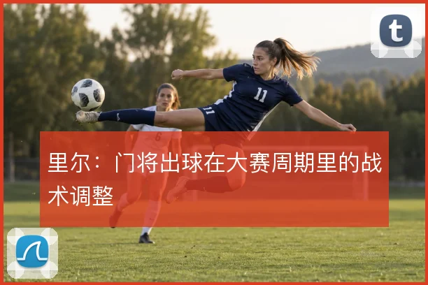 里尔:门将出球在大赛周期里的战术调整
