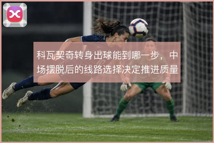 科瓦契奇转身出球能到哪一步，中场摆脱后的线路选择决定推进质量