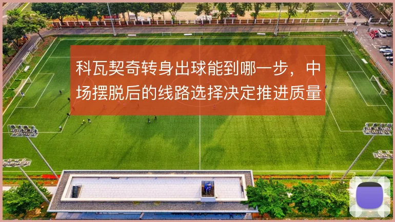 科瓦契奇转身出球能到哪一步,中场摆脱后的线路选择决定推进质量