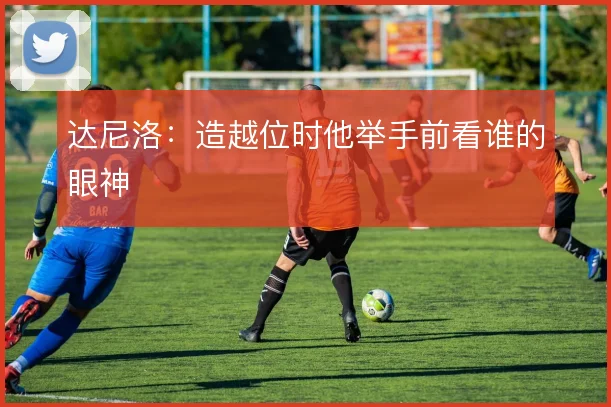 达尼洛:造越位时他举手前看谁的眼神