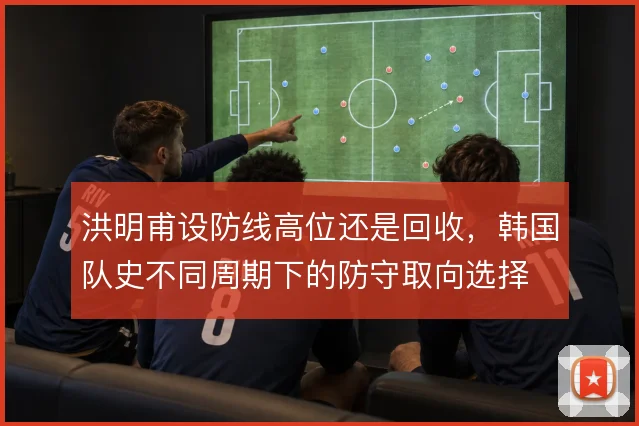 洪明甫设防线高位还是回收，韩国队史不同周期下的防守取向选择