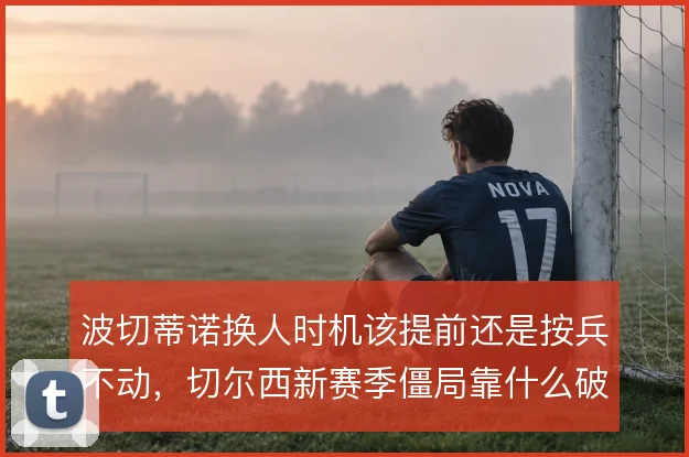 波切蒂诺换人时机该提前还是按兵不动，切尔西新赛季僵局靠什么破