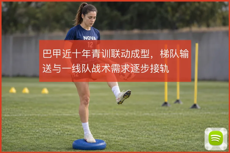 巴甲近十年青训联动成型,梯队输送与一线队战术需求逐步接轨