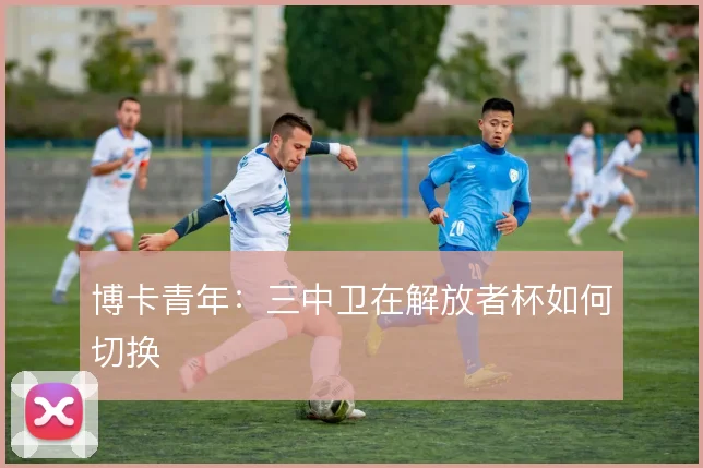 博卡青年：三中卫在解放者杯如何切换