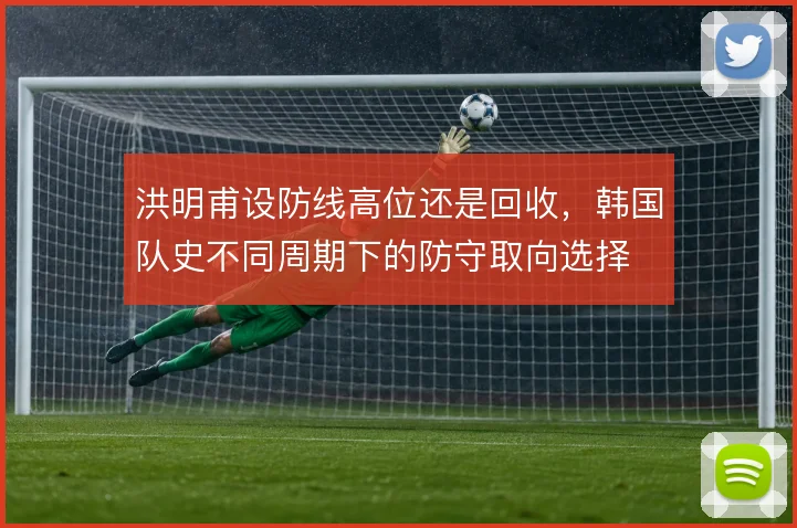 洪明甫设防线高位还是回收,韩国队史不同周期下的防守取向选择