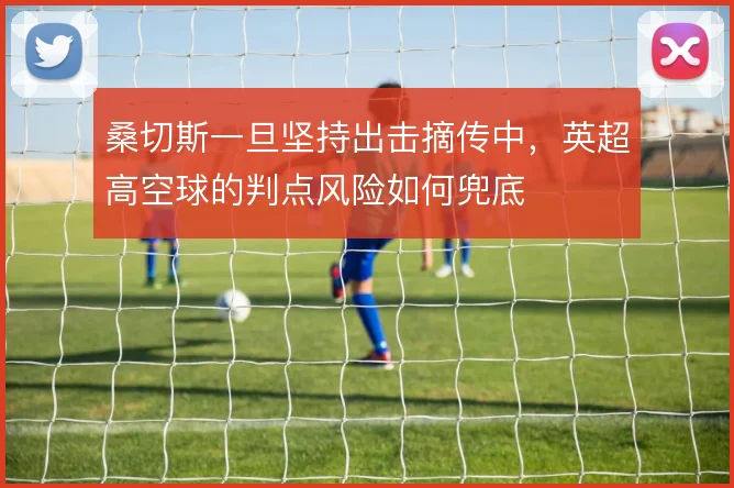 桑切斯一旦坚持出击摘传中，英超高空球的判点风险如何兜底