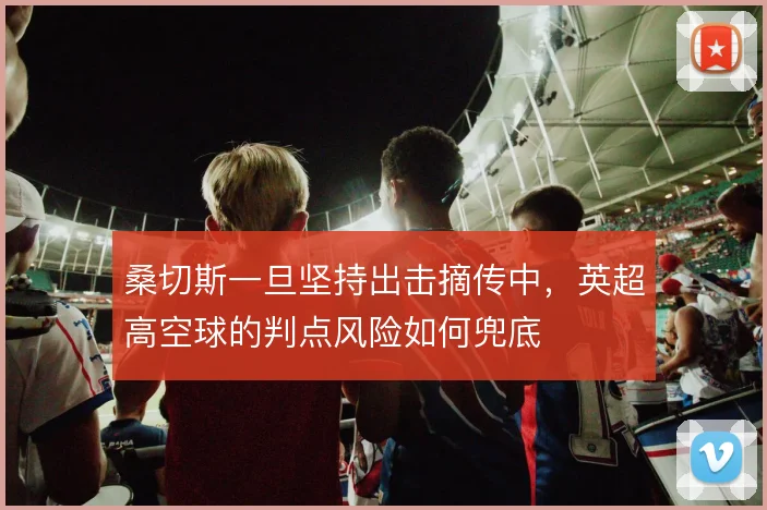 桑切斯一旦坚持出击摘传中，英超高空球的判点风险如何兜底