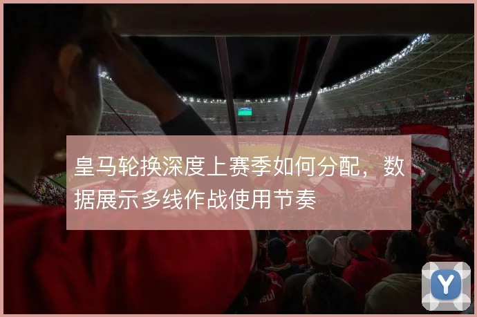 皇马轮换深度上赛季如何分配，数据展示多线作战使用节奏